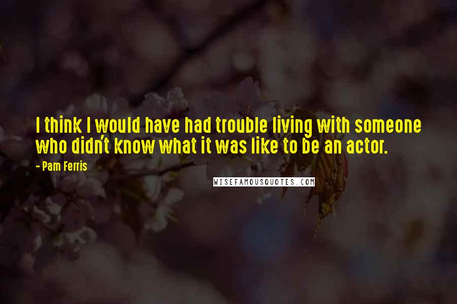 Pam Ferris Quotes: I think I would have had trouble living with someone who didn't know what it was like to be an actor.