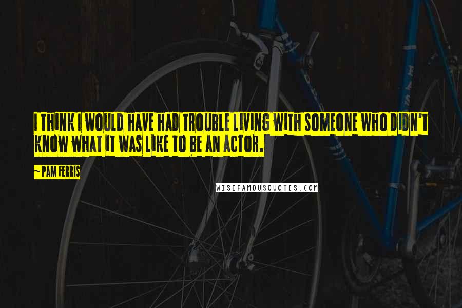 Pam Ferris Quotes: I think I would have had trouble living with someone who didn't know what it was like to be an actor.