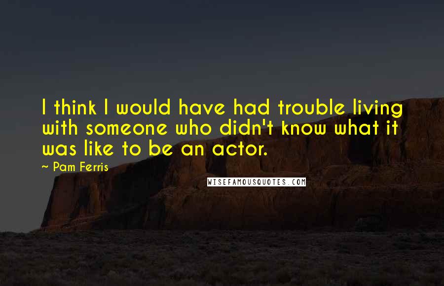 Pam Ferris Quotes: I think I would have had trouble living with someone who didn't know what it was like to be an actor.