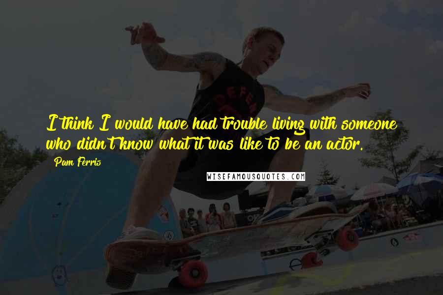Pam Ferris Quotes: I think I would have had trouble living with someone who didn't know what it was like to be an actor.