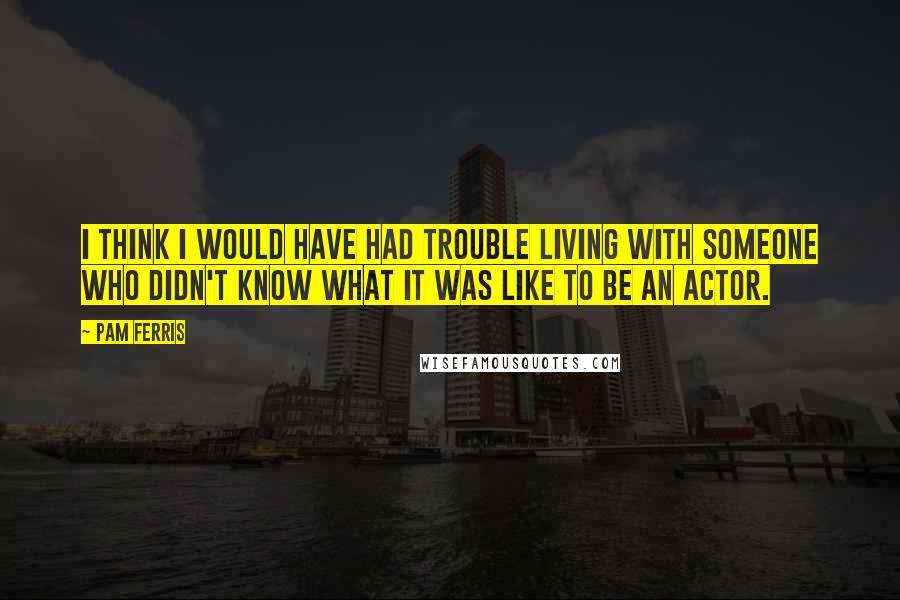 Pam Ferris Quotes: I think I would have had trouble living with someone who didn't know what it was like to be an actor.