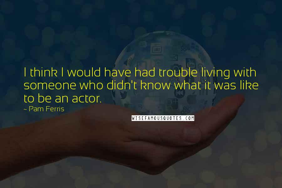 Pam Ferris Quotes: I think I would have had trouble living with someone who didn't know what it was like to be an actor.