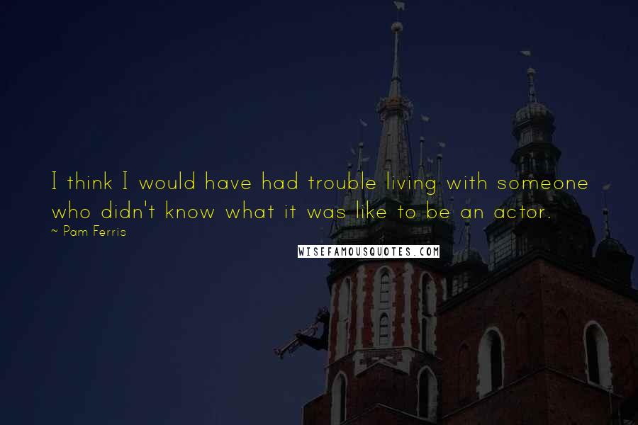 Pam Ferris Quotes: I think I would have had trouble living with someone who didn't know what it was like to be an actor.