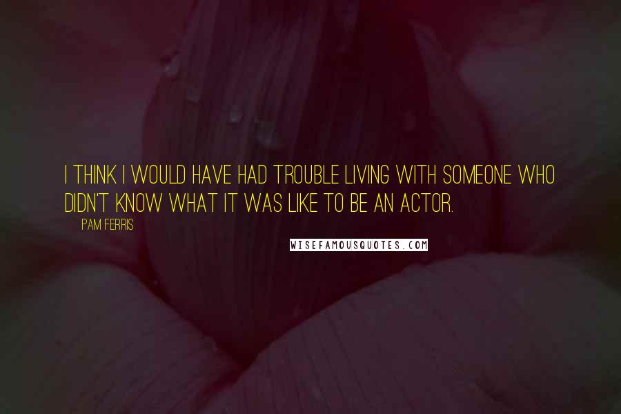 Pam Ferris Quotes: I think I would have had trouble living with someone who didn't know what it was like to be an actor.