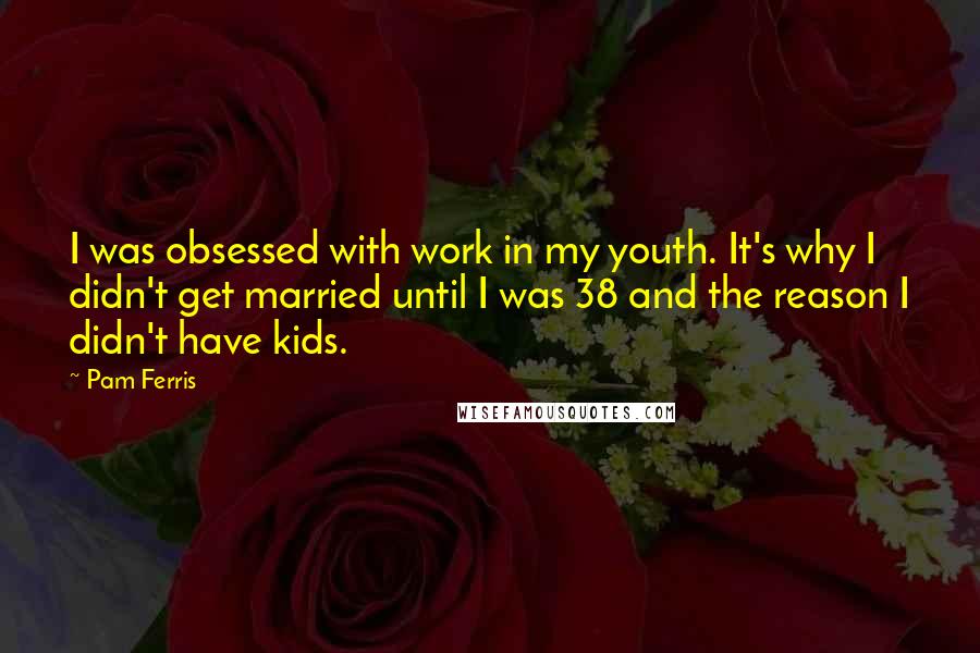 Pam Ferris Quotes: I was obsessed with work in my youth. It's why I didn't get married until I was 38 and the reason I didn't have kids.