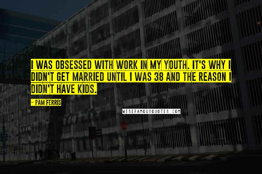 Pam Ferris Quotes: I was obsessed with work in my youth. It's why I didn't get married until I was 38 and the reason I didn't have kids.