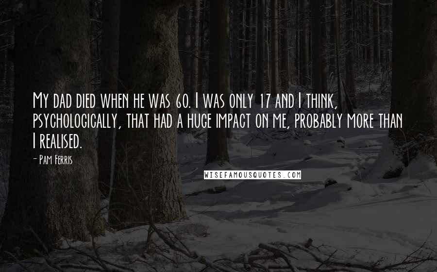 Pam Ferris Quotes: My dad died when he was 60. I was only 17 and I think, psychologically, that had a huge impact on me, probably more than I realised.