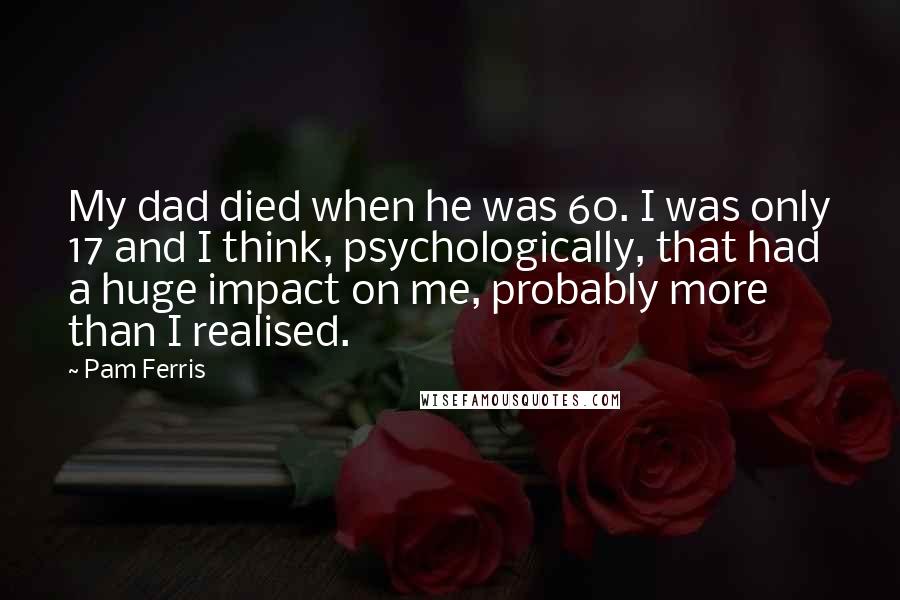 Pam Ferris Quotes: My dad died when he was 60. I was only 17 and I think, psychologically, that had a huge impact on me, probably more than I realised.