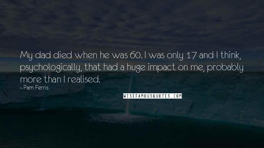 Pam Ferris Quotes: My dad died when he was 60. I was only 17 and I think, psychologically, that had a huge impact on me, probably more than I realised.
