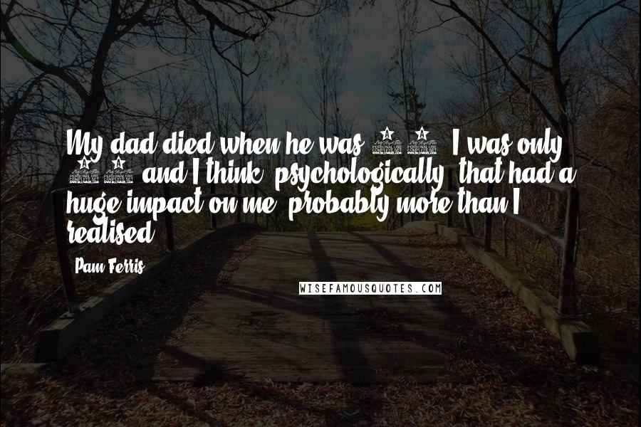 Pam Ferris Quotes: My dad died when he was 60. I was only 17 and I think, psychologically, that had a huge impact on me, probably more than I realised.