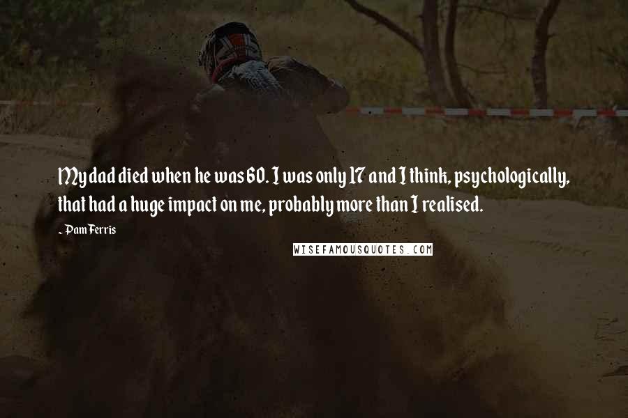 Pam Ferris Quotes: My dad died when he was 60. I was only 17 and I think, psychologically, that had a huge impact on me, probably more than I realised.