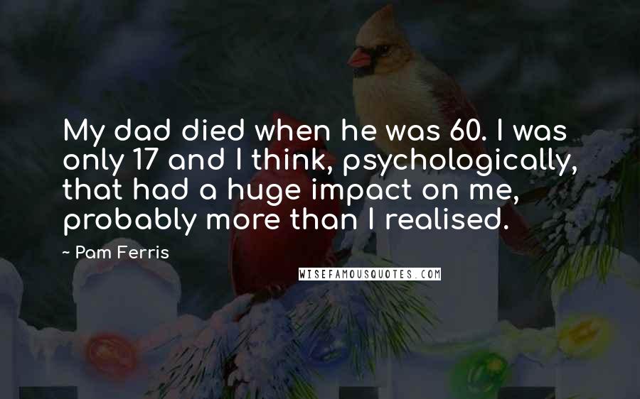 Pam Ferris Quotes: My dad died when he was 60. I was only 17 and I think, psychologically, that had a huge impact on me, probably more than I realised.