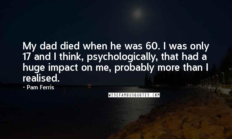 Pam Ferris Quotes: My dad died when he was 60. I was only 17 and I think, psychologically, that had a huge impact on me, probably more than I realised.