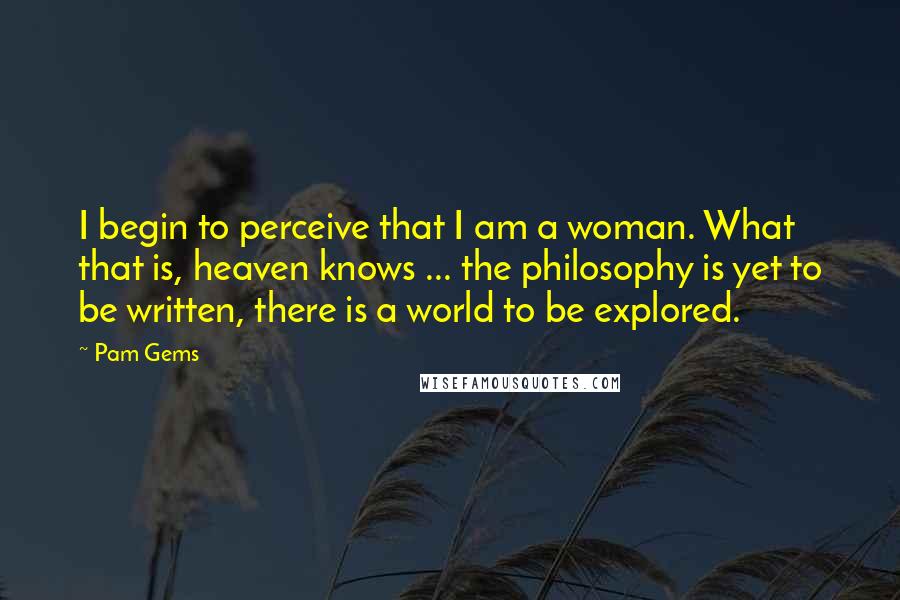 Pam Gems Quotes: I begin to perceive that I am a woman. What that is, heaven knows ... the philosophy is yet to be written, there is a world to be explored.