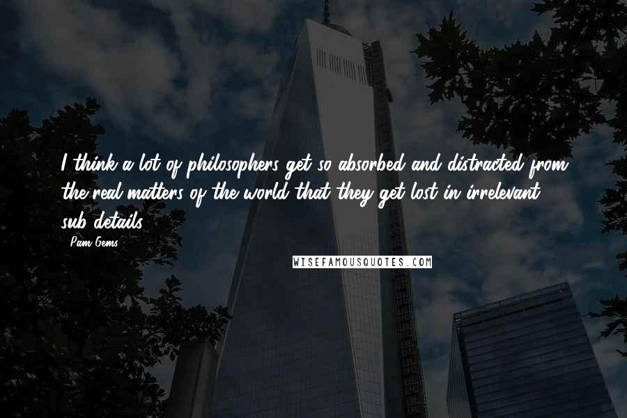 Pam Gems Quotes: I think a lot of philosophers get so absorbed and distracted from the real matters of the world that they get lost in irrelevant sub-details.