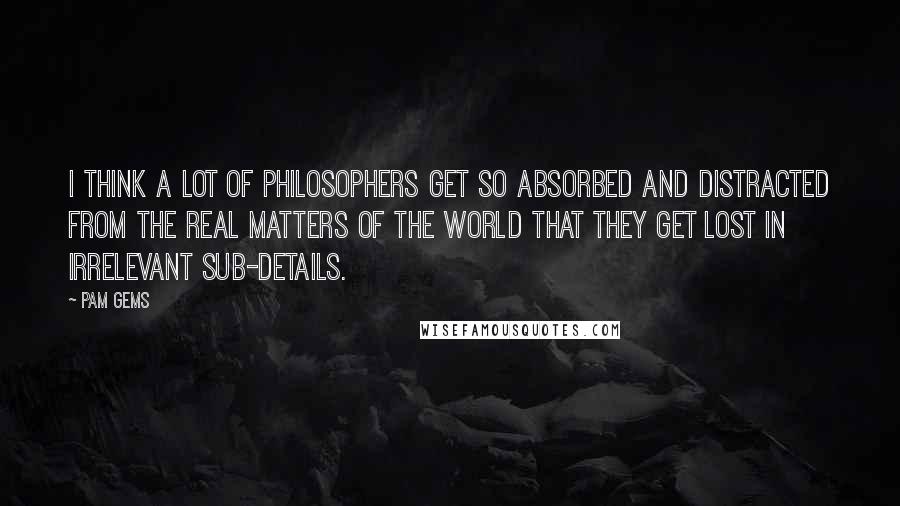 Pam Gems Quotes: I think a lot of philosophers get so absorbed and distracted from the real matters of the world that they get lost in irrelevant sub-details.