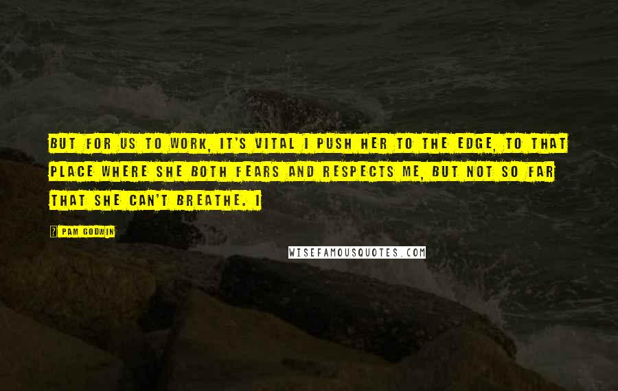 Pam Godwin Quotes: But for us to work, it's vital I push her to the edge, to that place where she both fears and respects me, but not so far that she can't breathe. I