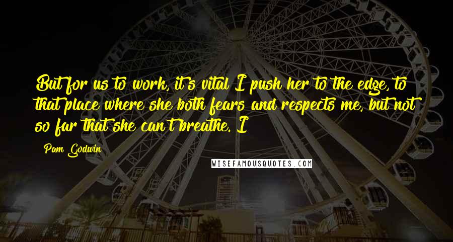 Pam Godwin Quotes: But for us to work, it's vital I push her to the edge, to that place where she both fears and respects me, but not so far that she can't breathe. I