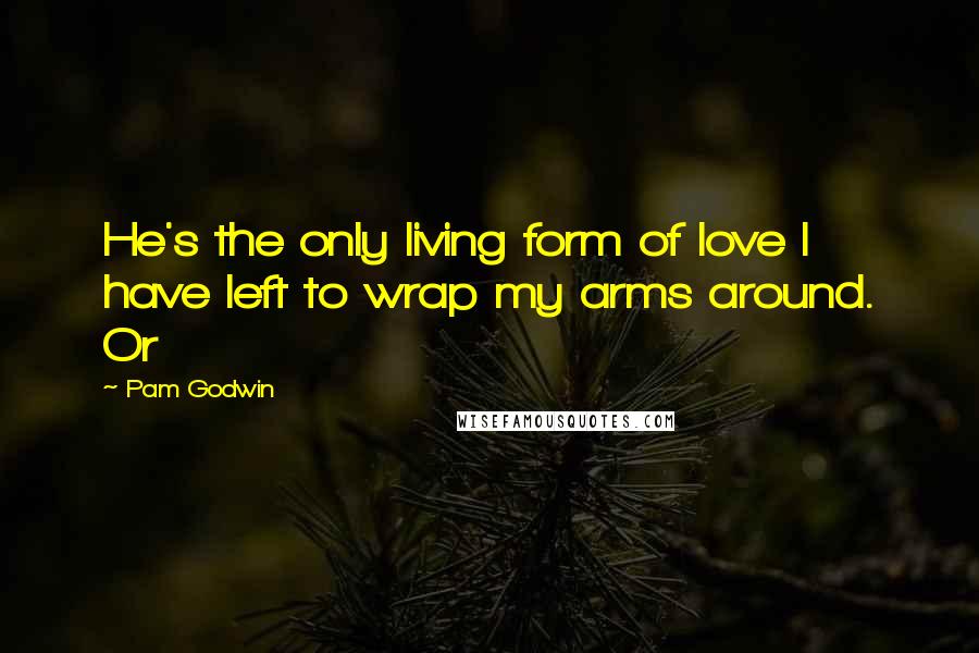 Pam Godwin Quotes: He's the only living form of love I have left to wrap my arms around. Or