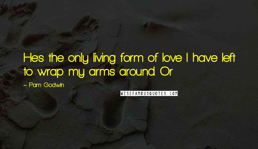 Pam Godwin Quotes: He's the only living form of love I have left to wrap my arms around. Or
