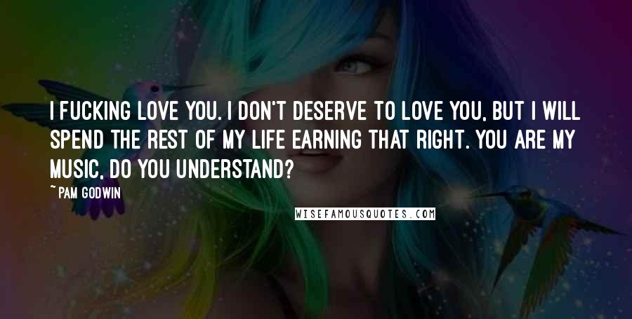 Pam Godwin Quotes: I fucking love you. I don't deserve to love you, but I will spend the rest of my life earning that right. You are my music, do you understand?