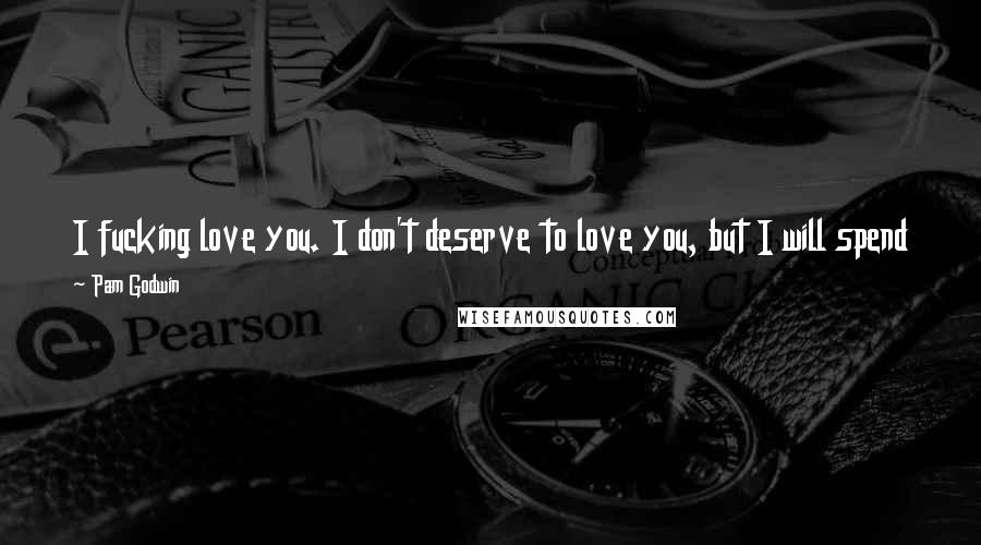 Pam Godwin Quotes: I fucking love you. I don't deserve to love you, but I will spend the rest of my life earning that right. You are my music, do you understand?