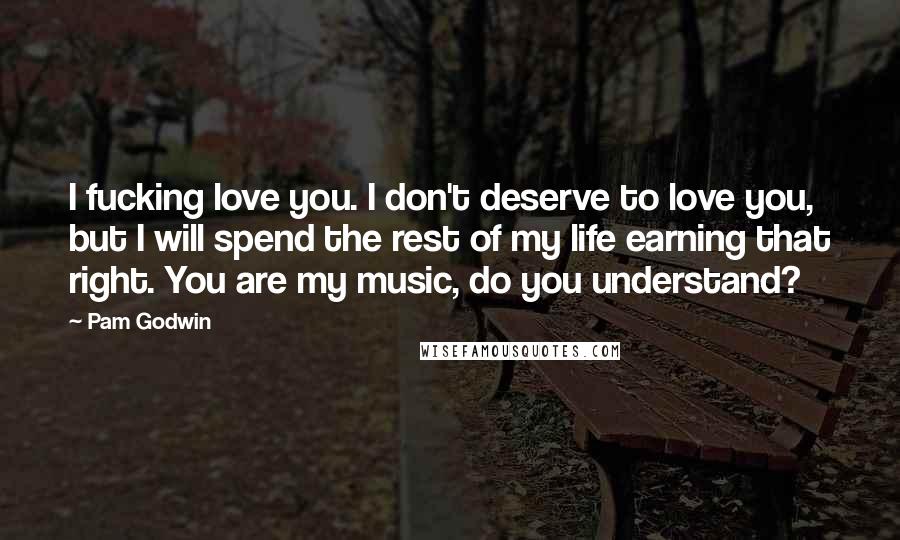 Pam Godwin Quotes: I fucking love you. I don't deserve to love you, but I will spend the rest of my life earning that right. You are my music, do you understand?