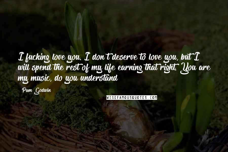 Pam Godwin Quotes: I fucking love you. I don't deserve to love you, but I will spend the rest of my life earning that right. You are my music, do you understand?