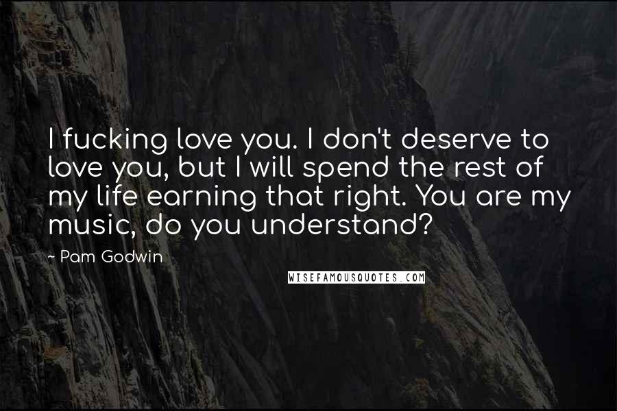Pam Godwin Quotes: I fucking love you. I don't deserve to love you, but I will spend the rest of my life earning that right. You are my music, do you understand?