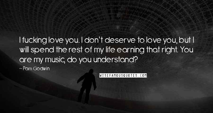 Pam Godwin Quotes: I fucking love you. I don't deserve to love you, but I will spend the rest of my life earning that right. You are my music, do you understand?