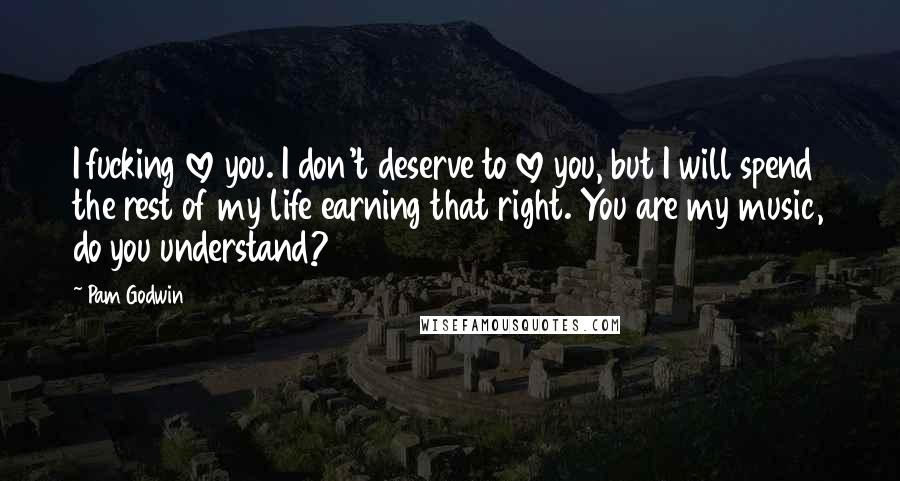 Pam Godwin Quotes: I fucking love you. I don't deserve to love you, but I will spend the rest of my life earning that right. You are my music, do you understand?