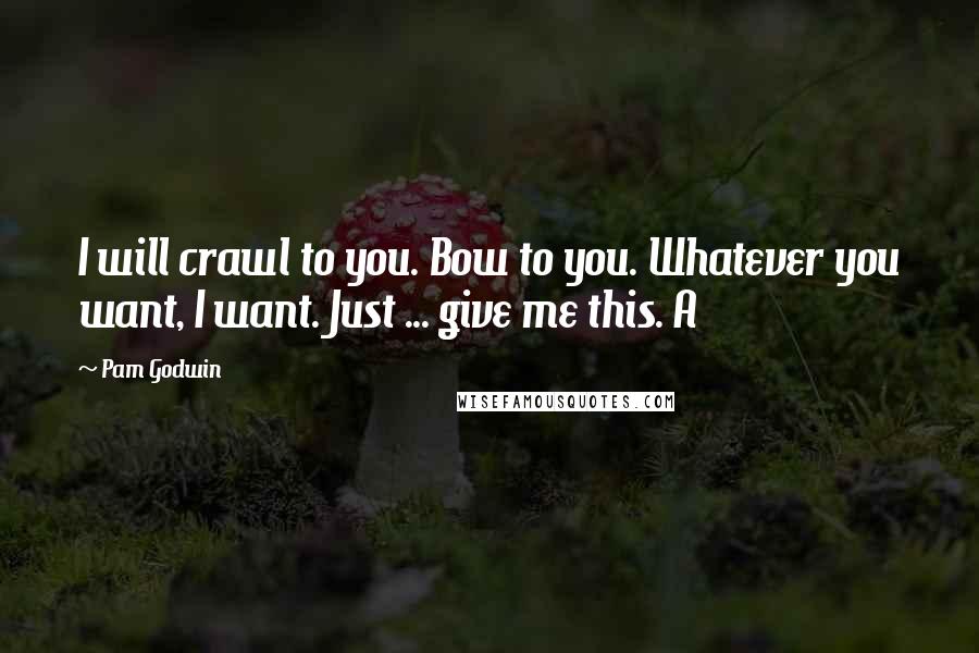 Pam Godwin Quotes: I will crawl to you. Bow to you. Whatever you want, I want. Just ... give me this. A