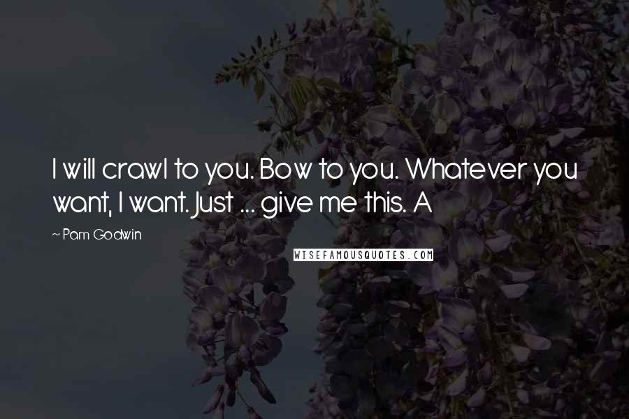 Pam Godwin Quotes: I will crawl to you. Bow to you. Whatever you want, I want. Just ... give me this. A