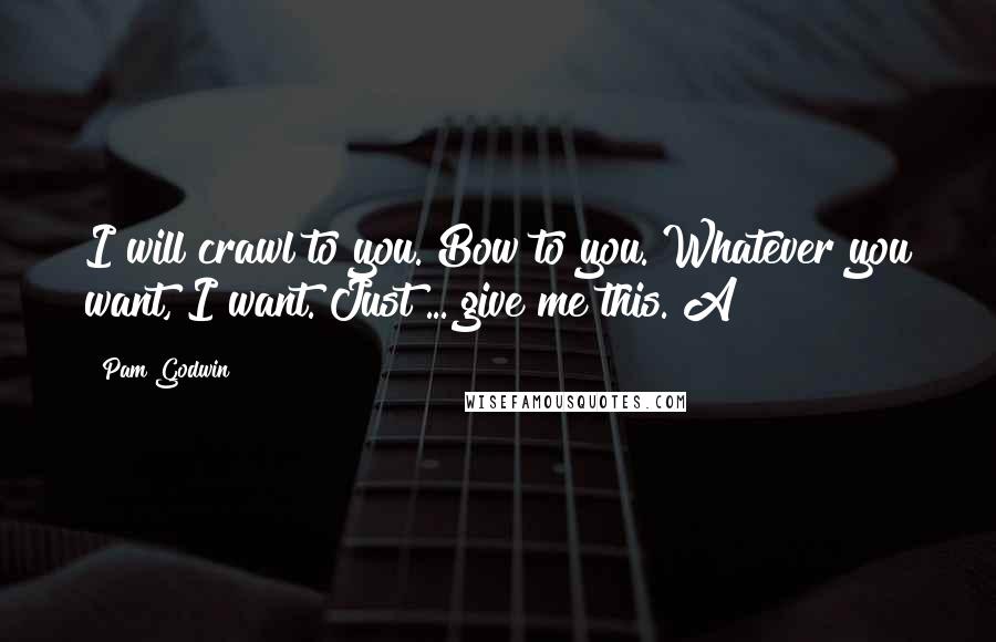 Pam Godwin Quotes: I will crawl to you. Bow to you. Whatever you want, I want. Just ... give me this. A