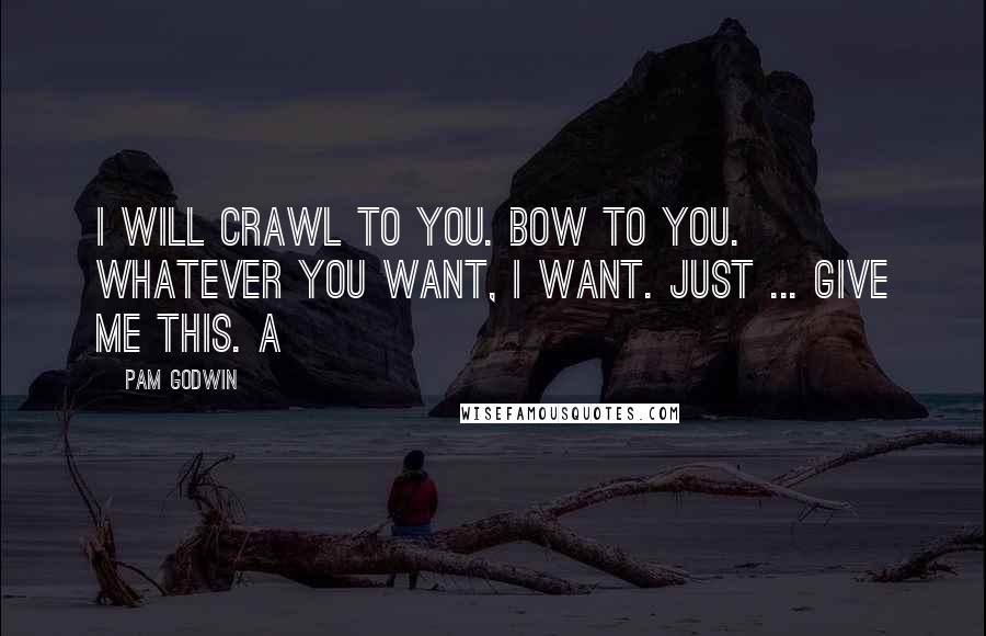 Pam Godwin Quotes: I will crawl to you. Bow to you. Whatever you want, I want. Just ... give me this. A