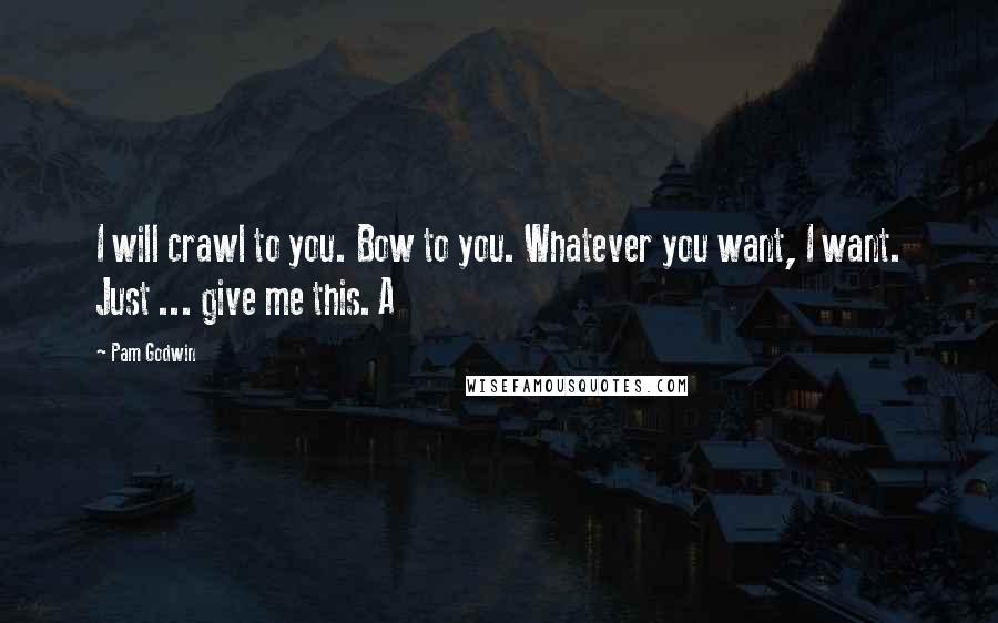 Pam Godwin Quotes: I will crawl to you. Bow to you. Whatever you want, I want. Just ... give me this. A