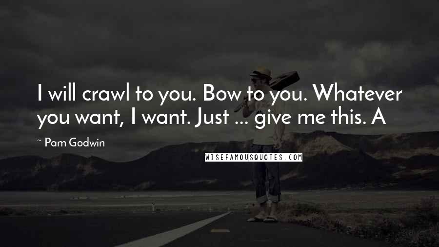 Pam Godwin Quotes: I will crawl to you. Bow to you. Whatever you want, I want. Just ... give me this. A