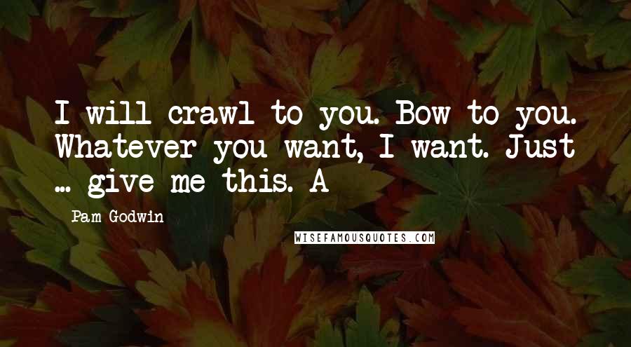 Pam Godwin Quotes: I will crawl to you. Bow to you. Whatever you want, I want. Just ... give me this. A