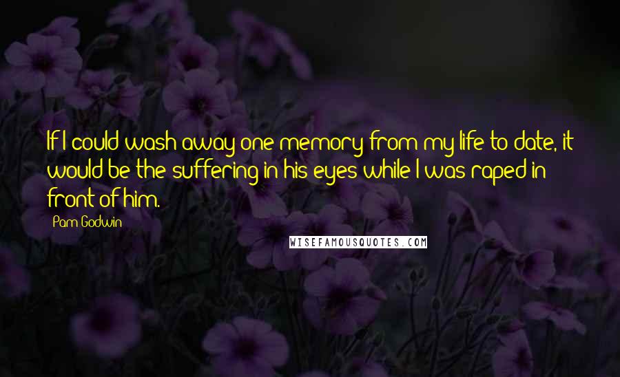 Pam Godwin Quotes: If I could wash away one memory from my life to date, it would be the suffering in his eyes while I was raped in front of him.