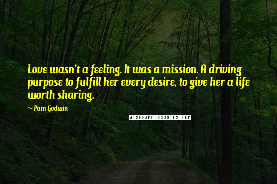 Pam Godwin Quotes: Love wasn't a feeling. It was a mission. A driving purpose to fulfill her every desire, to give her a life worth sharing.