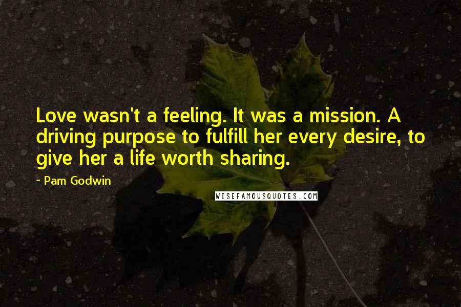 Pam Godwin Quotes: Love wasn't a feeling. It was a mission. A driving purpose to fulfill her every desire, to give her a life worth sharing.