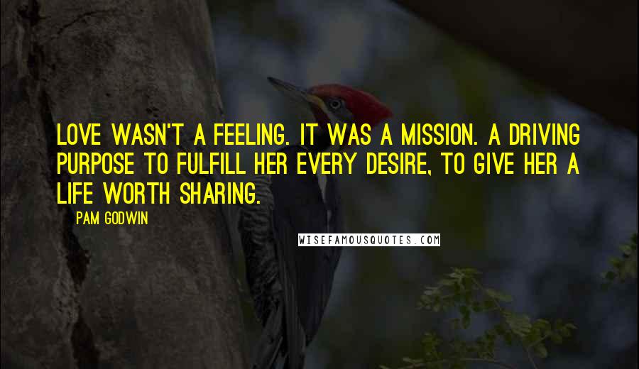 Pam Godwin Quotes: Love wasn't a feeling. It was a mission. A driving purpose to fulfill her every desire, to give her a life worth sharing.