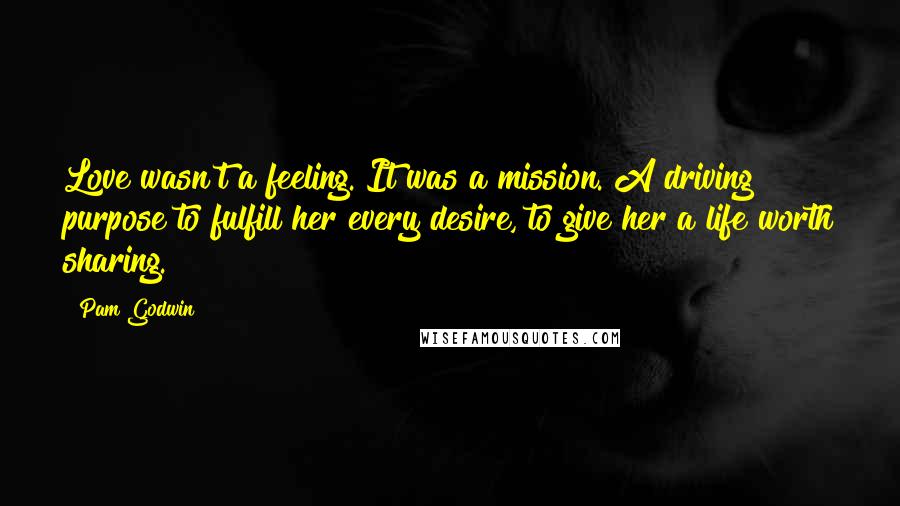 Pam Godwin Quotes: Love wasn't a feeling. It was a mission. A driving purpose to fulfill her every desire, to give her a life worth sharing.