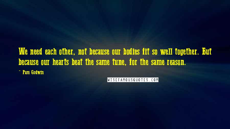 Pam Godwin Quotes: We need each other, not because our bodies fit so well together. But because our hearts beat the same tune, for the same reason.