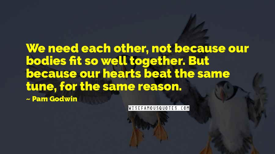 Pam Godwin Quotes: We need each other, not because our bodies fit so well together. But because our hearts beat the same tune, for the same reason.