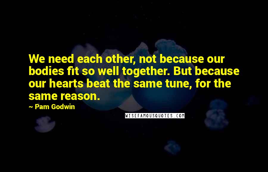 Pam Godwin Quotes: We need each other, not because our bodies fit so well together. But because our hearts beat the same tune, for the same reason.