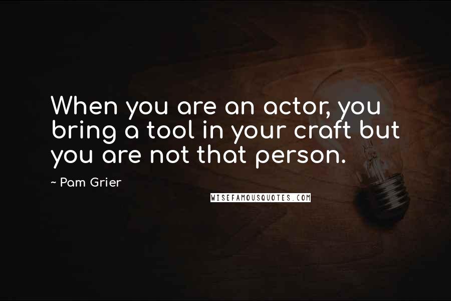 Pam Grier Quotes: When you are an actor, you bring a tool in your craft but you are not that person.