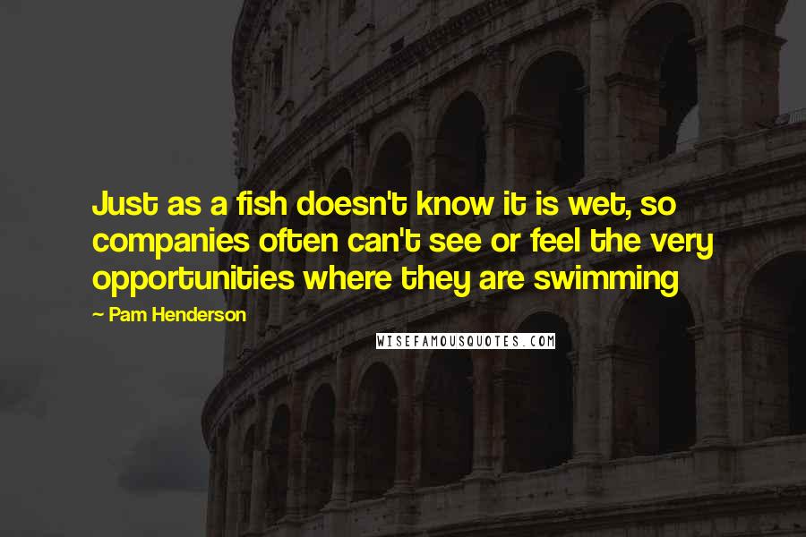 Pam Henderson Quotes: Just as a fish doesn't know it is wet, so companies often can't see or feel the very opportunities where they are swimming