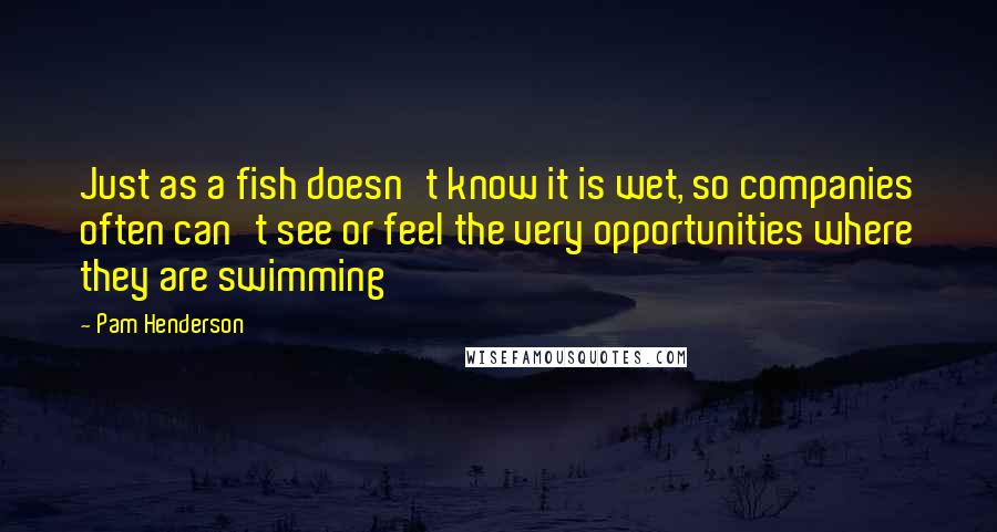 Pam Henderson Quotes: Just as a fish doesn't know it is wet, so companies often can't see or feel the very opportunities where they are swimming