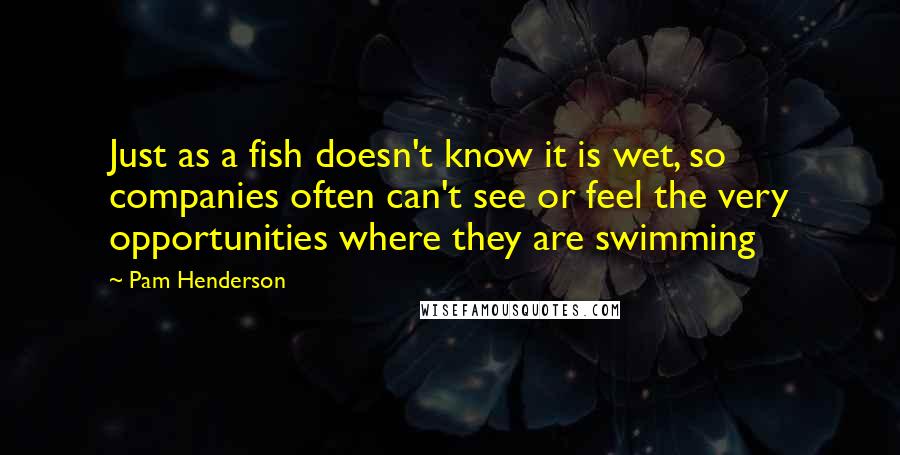 Pam Henderson Quotes: Just as a fish doesn't know it is wet, so companies often can't see or feel the very opportunities where they are swimming